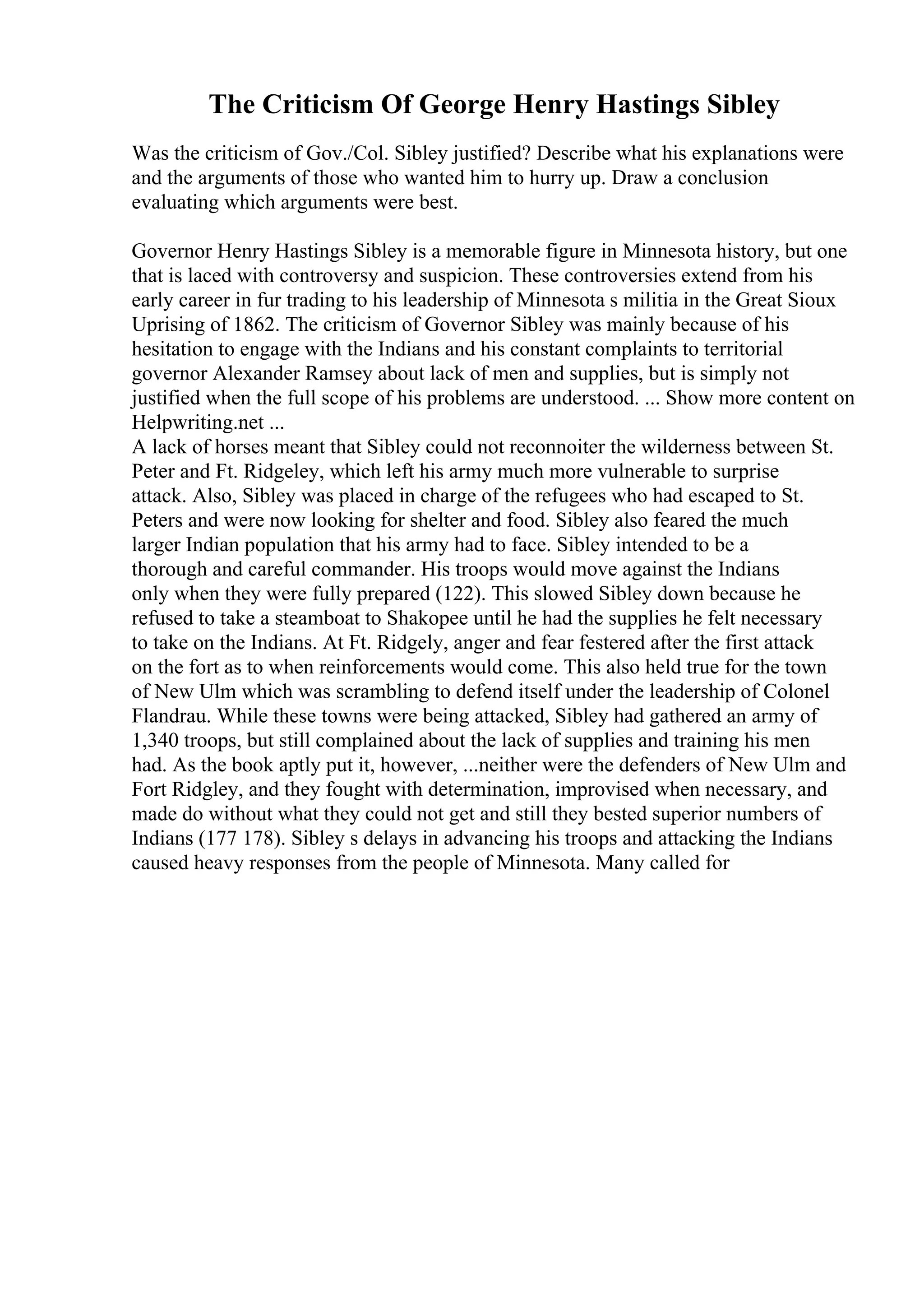 The Criticism Of George Henry Hastings Sibley
Was the criticism of Gov./Col. Sibley justified? Describe what his explanations were
and the arguments of those who wanted him to hurry up. Draw a conclusion
evaluating which arguments were best.
Governor Henry Hastings Sibley is a memorable figure in Minnesota history, but one
that is laced with controversy and suspicion. These controversies extend from his
early career in fur trading to his leadership of Minnesota s militia in the Great Sioux
Uprising of 1862. The criticism of Governor Sibley was mainly because of his
hesitation to engage with the Indians and his constant complaints to territorial
governor Alexander Ramsey about lack of men and supplies, but is simply not
justified when the full scope of his problems are understood. ... Show more content on
Helpwriting.net ...
A lack of horses meant that Sibley could not reconnoiter the wilderness between St.
Peter and Ft. Ridgeley, which left his army much more vulnerable to surprise
attack. Also, Sibley was placed in charge of the refugees who had escaped to St.
Peters and were now looking for shelter and food. Sibley also feared the much
larger Indian population that his army had to face. Sibley intended to be a
thorough and careful commander. His troops would move against the Indians
only when they were fully prepared (122). This slowed Sibley down because he
refused to take a steamboat to Shakopee until he had the supplies he felt necessary
to take on the Indians. At Ft. Ridgely, anger and fear festered after the first attack
on the fort as to when reinforcements would come. This also held true for the town
of New Ulm which was scrambling to defend itself under the leadership of Colonel
Flandrau. While these towns were being attacked, Sibley had gathered an army of
1,340 troops, but still complained about the lack of supplies and training his men
had. As the book aptly put it, however, ...neither were the defenders of New Ulm and
Fort Ridgley, and they fought with determination, improvised when necessary, and
made do without what they could not get and still they bested superior numbers of
Indians (177 178). Sibley s delays in advancing his troops and attacking the Indians
caused heavy responses from the people of Minnesota. Many called for
 