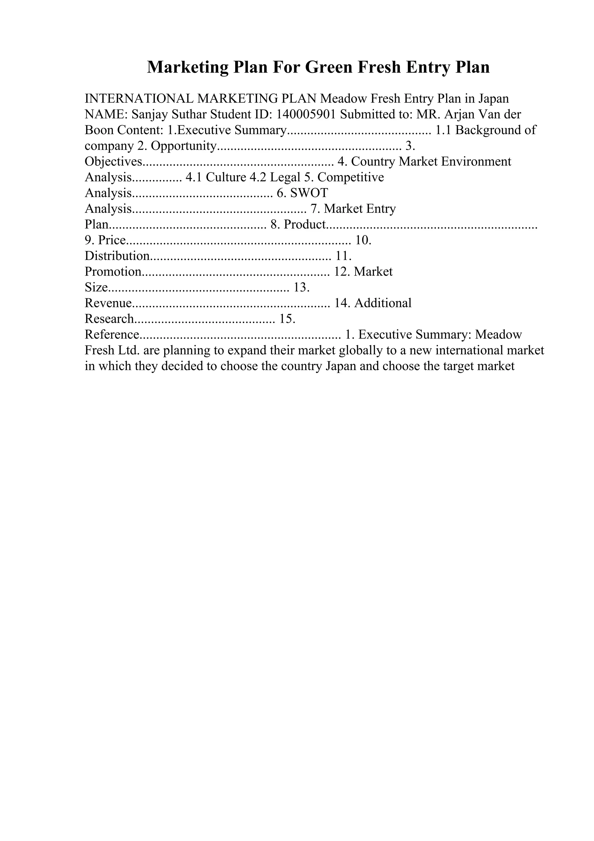 Marketing Plan For Green Fresh Entry Plan
INTERNATIONAL MARKETING PLAN Meadow Fresh Entry Plan in Japan
NAME: Sanjay Suthar Student ID: 140005901 Submitted to: MR. Arjan Van der
Boon Content: 1.Executive Summary........................................... 1.1 Background of
company 2. Opportunity....................................................... 3.
Objectives......................................................... 4. Country Market Environment
Analysis............... 4.1 Culture 4.2 Legal 5. Competitive
Analysis.......................................... 6. SWOT
Analysis.................................................... 7. Market Entry
Plan............................................... 8. Product...............................................................
9. Price................................................................... 10.
Distribution...................................................... 11.
Promotion........................................................ 12. Market
Size...................................................... 13.
Revenue........................................................... 14. Additional
Research.......................................... 15.
Reference............................................................ 1. Executive Summary: Meadow
Fresh Ltd. are planning to expand their market globally to a new international market
in which they decided to choose the country Japan and choose the target market
 