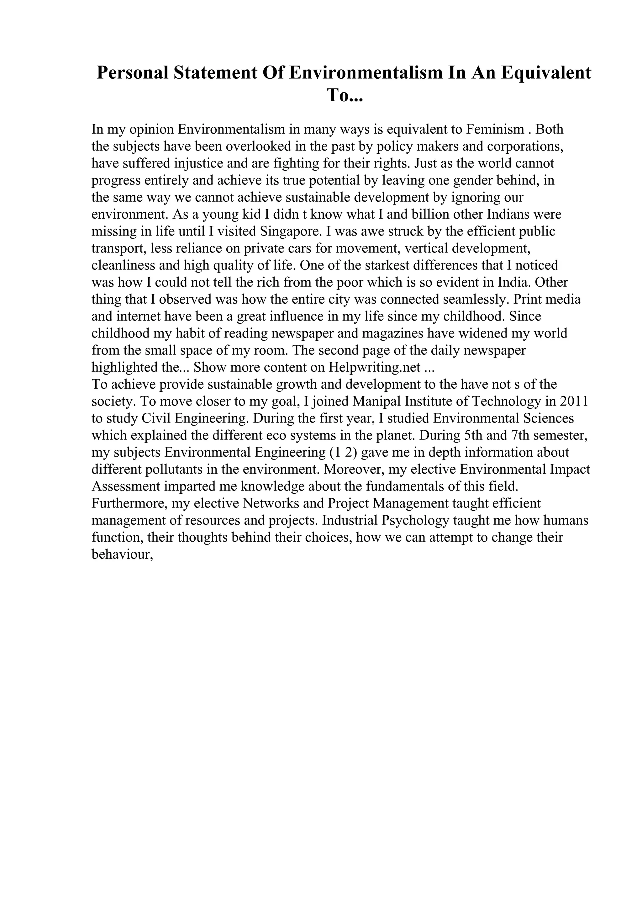 Personal Statement Of Environmentalism In An Equivalent
To...
In my opinion Environmentalism in many ways is equivalent to Feminism . Both
the subjects have been overlooked in the past by policy makers and corporations,
have suffered injustice and are fighting for their rights. Just as the world cannot
progress entirely and achieve its true potential by leaving one gender behind, in
the same way we cannot achieve sustainable development by ignoring our
environment. As a young kid I didn t know what I and billion other Indians were
missing in life until I visited Singapore. I was awe struck by the efficient public
transport, less reliance on private cars for movement, vertical development,
cleanliness and high quality of life. One of the starkest differences that I noticed
was how I could not tell the rich from the poor which is so evident in India. Other
thing that I observed was how the entire city was connected seamlessly. Print media
and internet have been a great influence in my life since my childhood. Since
childhood my habit of reading newspaper and magazines have widened my world
from the small space of my room. The second page of the daily newspaper
highlighted the... Show more content on Helpwriting.net ...
To achieve provide sustainable growth and development to the have not s of the
society. To move closer to my goal, I joined Manipal Institute of Technology in 2011
to study Civil Engineering. During the first year, I studied Environmental Sciences
which explained the different eco systems in the planet. During 5th and 7th semester,
my subjects Environmental Engineering (1 2) gave me in depth information about
different pollutants in the environment. Moreover, my elective Environmental Impact
Assessment imparted me knowledge about the fundamentals of this field.
Furthermore, my elective Networks and Project Management taught efficient
management of resources and projects. Industrial Psychology taught me how humans
function, their thoughts behind their choices, how we can attempt to change their
behaviour,
 