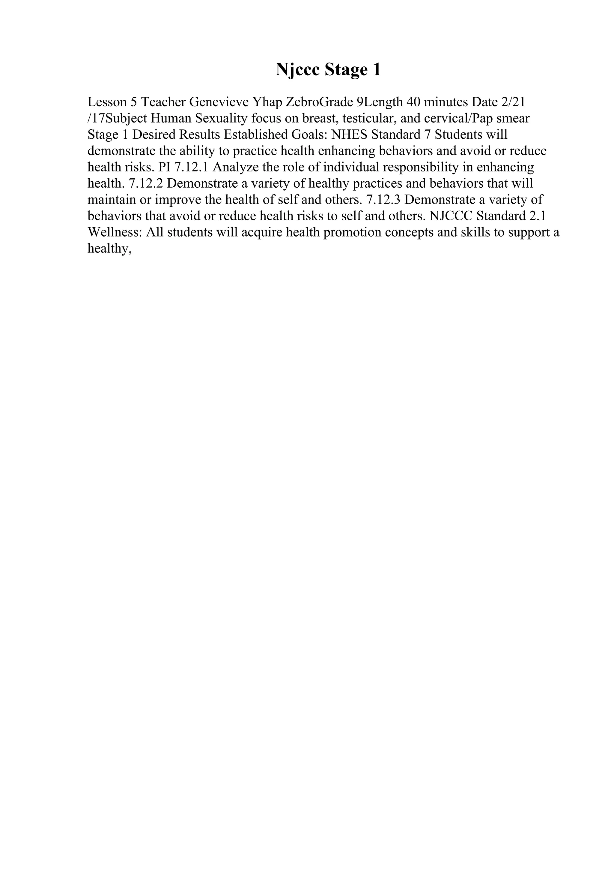 Njccc Stage 1
Lesson 5 Teacher Genevieve Yhap ZebroGrade 9Length 40 minutes Date 2/21
/17Subject Human Sexuality focus on breast, testicular, and cervical/Pap smear
Stage 1 Desired Results Established Goals: NHES Standard 7 Students will
demonstrate the ability to practice health enhancing behaviors and avoid or reduce
health risks. PI 7.12.1 Analyze the role of individual responsibility in enhancing
health. 7.12.2 Demonstrate a variety of healthy practices and behaviors that will
maintain or improve the health of self and others. 7.12.3 Demonstrate a variety of
behaviors that avoid or reduce health risks to self and others. NJCCC Standard 2.1
Wellness: All students will acquire health promotion concepts and skills to support a
healthy,
 