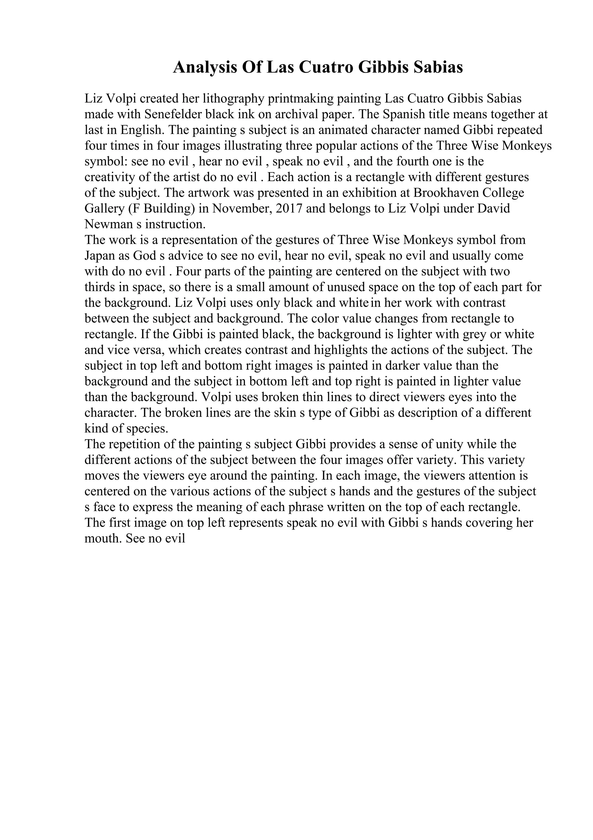Analysis Of Las Cuatro Gibbis Sabias
Liz Volpi created her lithography printmaking painting Las Cuatro Gibbis Sabias
made with Senefelder black ink on archival paper. The Spanish title means together at
last in English. The painting s subject is an animated character named Gibbi repeated
four times in four images illustrating three popular actions of the Three Wise Monkeys
symbol: see no evil , hear no evil , speak no evil , and the fourth one is the
creativity of the artist do no evil . Each action is a rectangle with different gestures
of the subject. The artwork was presented in an exhibition at Brookhaven College
Gallery (F Building) in November, 2017 and belongs to Liz Volpi under David
Newman s instruction.
The work is a representation of the gestures of Three Wise Monkeys symbol from
Japan as God s advice to see no evil, hear no evil, speak no evil and usually come
with do no evil . Four parts of the painting are centered on the subject with two
thirds in space, so there is a small amount of unused space on the top of each part for
the background. Liz Volpi uses only black and whitein her work with contrast
between the subject and background. The color value changes from rectangle to
rectangle. If the Gibbi is painted black, the background is lighter with grey or white
and vice versa, which creates contrast and highlights the actions of the subject. The
subject in top left and bottom right images is painted in darker value than the
background and the subject in bottom left and top right is painted in lighter value
than the background. Volpi uses broken thin lines to direct viewers eyes into the
character. The broken lines are the skin s type of Gibbi as description of a different
kind of species.
The repetition of the painting s subject Gibbi provides a sense of unity while the
different actions of the subject between the four images offer variety. This variety
moves the viewers eye around the painting. In each image, the viewers attention is
centered on the various actions of the subject s hands and the gestures of the subject
s face to express the meaning of each phrase written on the top of each rectangle.
The first image on top left represents speak no evil with Gibbi s hands covering her
mouth. See no evil
 