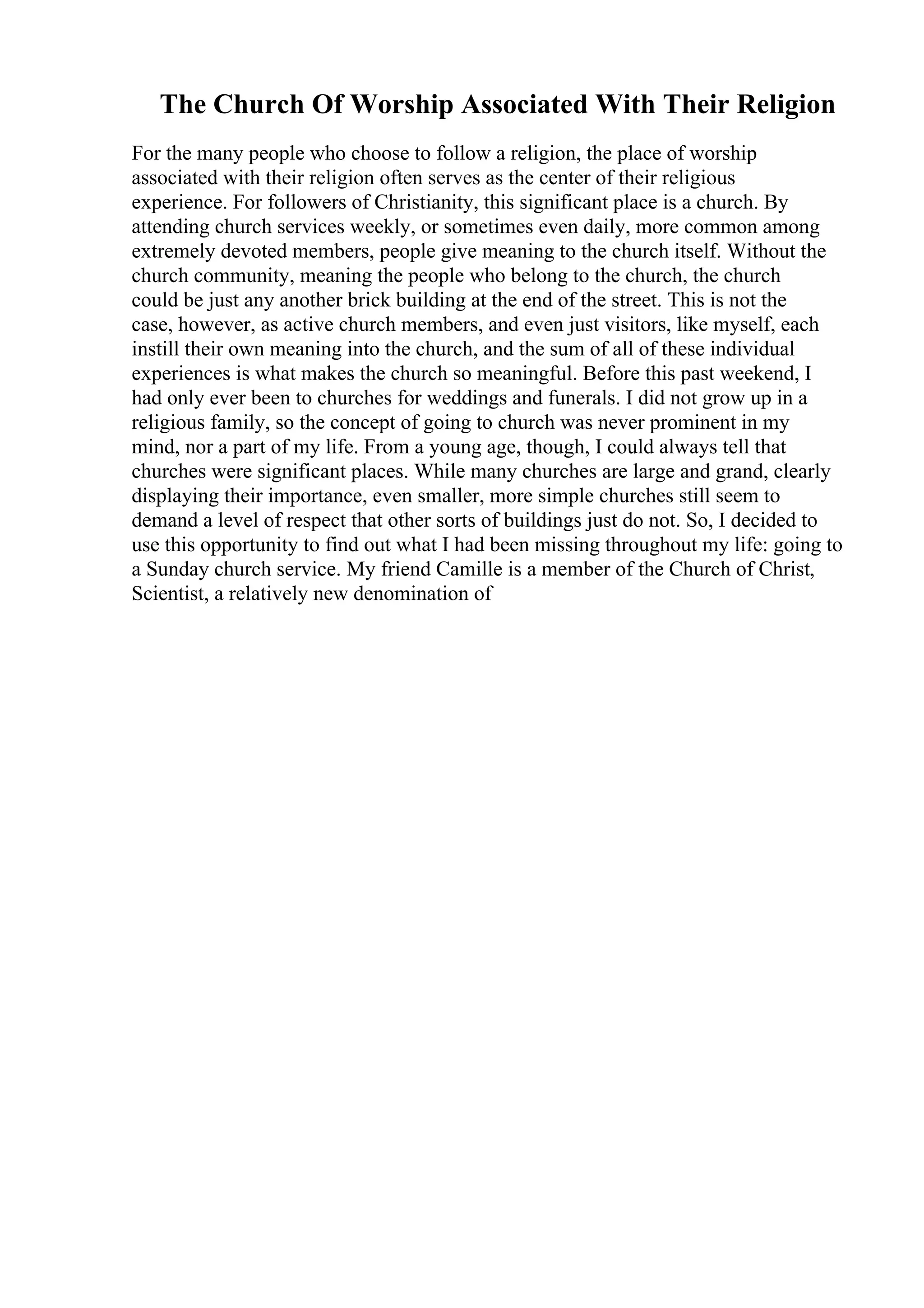 The Church Of Worship Associated With Their Religion
For the many people who choose to follow a religion, the place of worship
associated with their religion often serves as the center of their religious
experience. For followers of Christianity, this significant place is a church. By
attending church services weekly, or sometimes even daily, more common among
extremely devoted members, people give meaning to the church itself. Without the
church community, meaning the people who belong to the church, the church
could be just any another brick building at the end of the street. This is not the
case, however, as active church members, and even just visitors, like myself, each
instill their own meaning into the church, and the sum of all of these individual
experiences is what makes the church so meaningful. Before this past weekend, I
had only ever been to churches for weddings and funerals. I did not grow up in a
religious family, so the concept of going to church was never prominent in my
mind, nor a part of my life. From a young age, though, I could always tell that
churches were significant places. While many churches are large and grand, clearly
displaying their importance, even smaller, more simple churches still seem to
demand a level of respect that other sorts of buildings just do not. So, I decided to
use this opportunity to find out what I had been missing throughout my life: going to
a Sunday church service. My friend Camille is a member of the Church of Christ,
Scientist, a relatively new denomination of
 