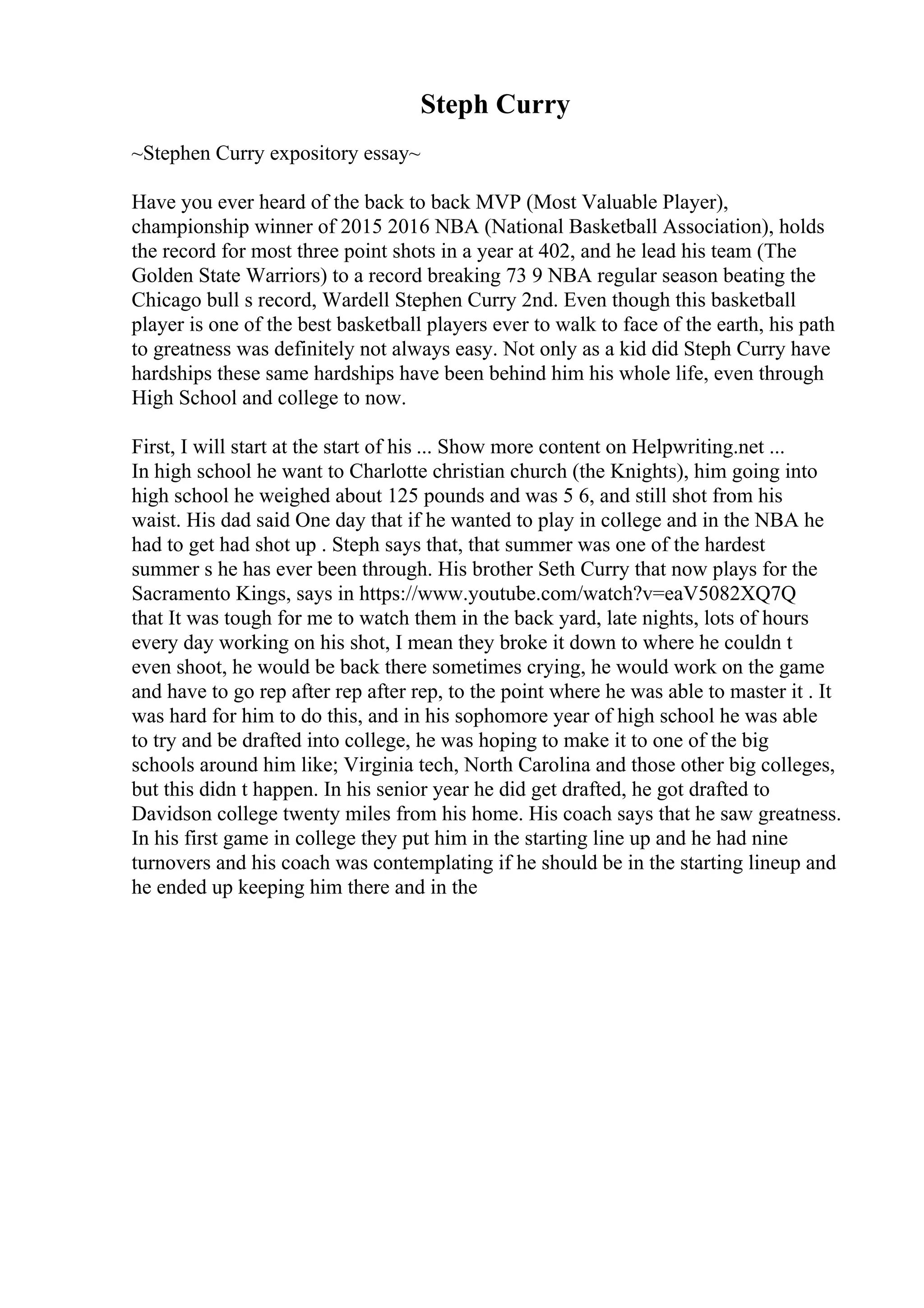Steph Curry
~Stephen Curry expository essay~
Have you ever heard of the back to back MVP (Most Valuable Player),
championship winner of 2015 2016 NBA (National Basketball Association), holds
the record for most three point shots in a year at 402, and he lead his team (The
Golden State Warriors) to a record breaking 73 9 NBA regular season beating the
Chicago bull s record, Wardell Stephen Curry 2nd. Even though this basketball
player is one of the best basketball players ever to walk to face of the earth, his path
to greatness was definitely not always easy. Not only as a kid did Steph Curry have
hardships these same hardships have been behind him his whole life, even through
High School and college to now.
First, I will start at the start of his ... Show more content on Helpwriting.net ...
In high school he want to Charlotte christian church (the Knights), him going into
high school he weighed about 125 pounds and was 5 6, and still shot from his
waist. His dad said One day that if he wanted to play in college and in the NBA he
had to get had shot up . Steph says that, that summer was one of the hardest
summer s he has ever been through. His brother Seth Curry that now plays for the
Sacramento Kings, says in https://www.youtube.com/watch?v=eaV5082XQ7Q
that It was tough for me to watch them in the back yard, late nights, lots of hours
every day working on his shot, I mean they broke it down to where he couldn t
even shoot, he would be back there sometimes crying, he would work on the game
and have to go rep after rep after rep, to the point where he was able to master it . It
was hard for him to do this, and in his sophomore year of high school he was able
to try and be drafted into college, he was hoping to make it to one of the big
schools around him like; Virginia tech, North Carolina and those other big colleges,
but this didn t happen. In his senior year he did get drafted, he got drafted to
Davidson college twenty miles from his home. His coach says that he saw greatness.
In his first game in college they put him in the starting line up and he had nine
turnovers and his coach was contemplating if he should be in the starting lineup and
he ended up keeping him there and in the
 