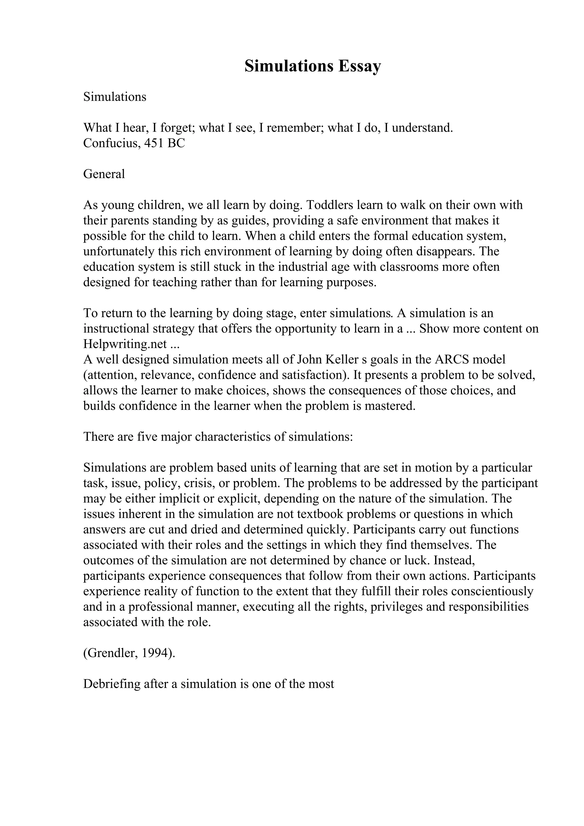 Simulations Essay
Simulations
What I hear, I forget; what I see, I remember; what I do, I understand.
Confucius, 451 BC
General
As young children, we all learn by doing. Toddlers learn to walk on their own with
their parents standing by as guides, providing a safe environment that makes it
possible for the child to learn. When a child enters the formal education system,
unfortunately this rich environment of learning by doing often disappears. The
education system is still stuck in the industrial age with classrooms more often
designed for teaching rather than for learning purposes.
To return to the learning by doing stage, enter simulations. A simulation is an
instructional strategy that offers the opportunity to learn in a ... Show more content on
Helpwriting.net ...
A well designed simulation meets all of John Keller s goals in the ARCS model
(attention, relevance, confidence and satisfaction). It presents a problem to be solved,
allows the learner to make choices, shows the consequences of those choices, and
builds confidence in the learner when the problem is mastered.
There are five major characteristics of simulations:
Simulations are problem based units of learning that are set in motion by a particular
task, issue, policy, crisis, or problem. The problems to be addressed by the participant
may be either implicit or explicit, depending on the nature of the simulation. The
issues inherent in the simulation are not textbook problems or questions in which
answers are cut and dried and determined quickly. Participants carry out functions
associated with their roles and the settings in which they find themselves. The
outcomes of the simulation are not determined by chance or luck. Instead,
participants experience consequences that follow from their own actions. Participants
experience reality of function to the extent that they fulfill their roles conscientiously
and in a professional manner, executing all the rights, privileges and responsibilities
associated with the role.
(Grendler, 1994).
Debriefing after a simulation is one of the most
 