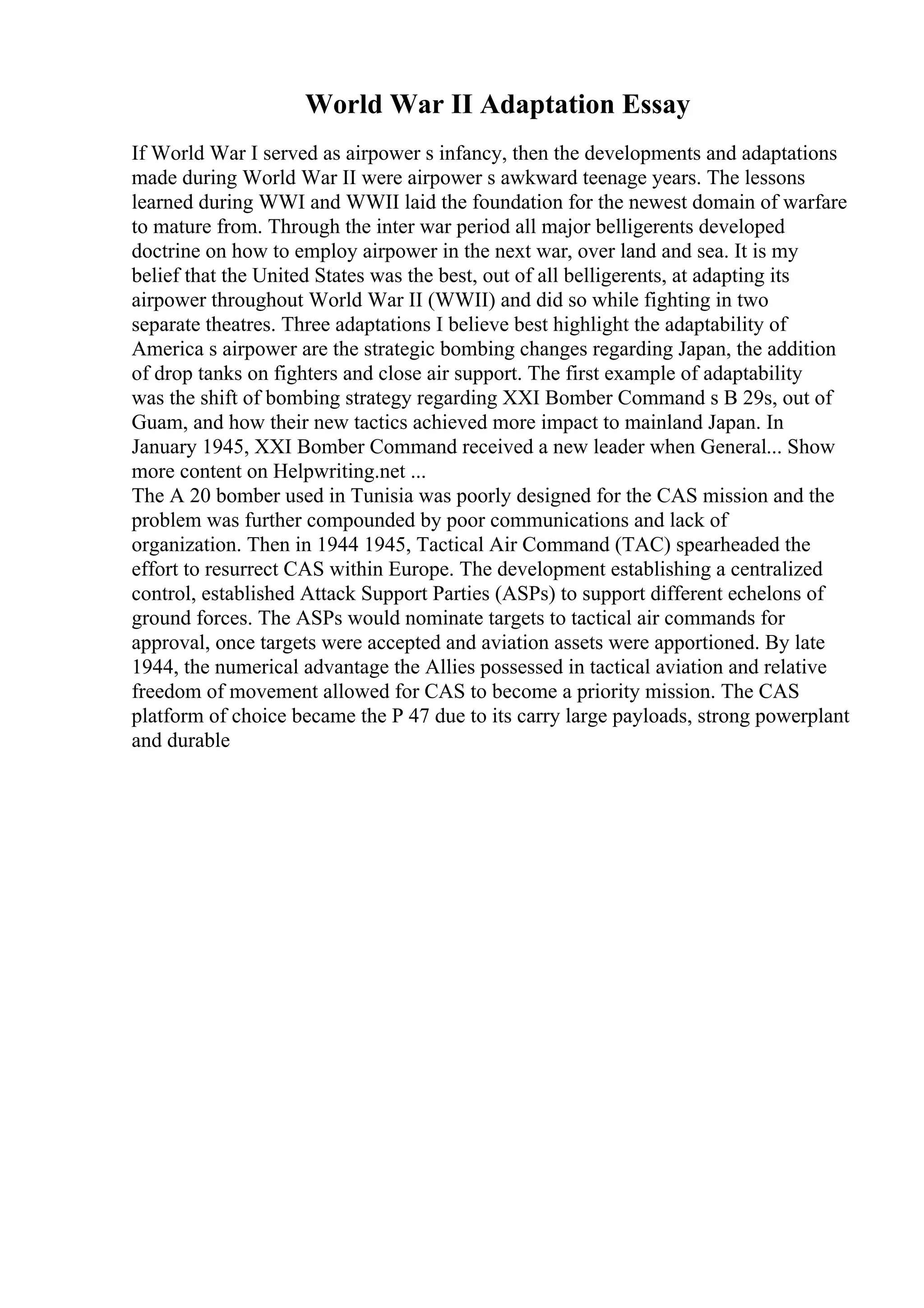 World War II Adaptation Essay
If World War I served as airpower s infancy, then the developments and adaptations
made during World War II were airpower s awkward teenage years. The lessons
learned during WWI and WWII laid the foundation for the newest domain of warfare
to mature from. Through the inter war period all major belligerents developed
doctrine on how to employ airpower in the next war, over land and sea. It is my
belief that the United States was the best, out of all belligerents, at adapting its
airpower throughout World War II (WWII) and did so while fighting in two
separate theatres. Three adaptations I believe best highlight the adaptability of
America s airpower are the strategic bombing changes regarding Japan, the addition
of drop tanks on fighters and close air support. The first example of adaptability
was the shift of bombing strategy regarding XXI Bomber Command s B 29s, out of
Guam, and how their new tactics achieved more impact to mainland Japan. In
January 1945, XXI Bomber Command received a new leader when General... Show
more content on Helpwriting.net ...
The A 20 bomber used in Tunisia was poorly designed for the CAS mission and the
problem was further compounded by poor communications and lack of
organization. Then in 1944 1945, Tactical Air Command (TAC) spearheaded the
effort to resurrect CAS within Europe. The development establishing a centralized
control, established Attack Support Parties (ASPs) to support different echelons of
ground forces. The ASPs would nominate targets to tactical air commands for
approval, once targets were accepted and aviation assets were apportioned. By late
1944, the numerical advantage the Allies possessed in tactical aviation and relative
freedom of movement allowed for CAS to become a priority mission. The CAS
platform of choice became the P 47 due to its carry large payloads, strong powerplant
and durable
 