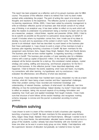 This report has been prepared as a reflective work of my group's business plan for MBA
course. The purpose of this reflection sheet is to redirect how I and my team mates
worked while undertaking the project. The point of writing this report is to include my
thoughts and reactions to the experience. The reflective journal is a personal record of
my learning experiences (White, 2005). I have been asked by university management to
write an individual reflective journal on business plan that should consist of my critical
way of thinking in an analytical way. It has been written to reflect on my work which will
allow the readers to understand my achievement being a member of a team and my role
as a researcher, analyser, critical thinker, reporter and presenter (White, 2005). I tried to
be as specific as possible as this journal is a persuasive essay arguing on behalf of
myself. It includes where my inspiration comes from, how I made use of my ideas to
develop my work and my awareness of the context in which I work. This reflective
journal is an individual report that has described my work based on the business plan
that I have participated in. I was chosen to work in a team of five members to build a
business plan regarding launching a business in Cardiff. My team members for this
assignment were Archana Ashu, Gagan Deep Singh, Nadeem Khan and Rachit Ajmera.
The business plan that we have worked together, is regarding launching a multiplex
cinema in Cardiff. This business plan provides a 3 year operating plan for a Multiplex
cinema with a start-up capital of &pound;5 million. In this report we highlighted and
analysed all the factors essential for a start-up. We considered market analysis, market
strategy and costing, staffing and resourcing, and financial projections for the first 3
years of the business. In this reflective journal I have described objectively what
happened, I tried to Interpret the events explaining what I saw and heard, my insights,
my connections with other learning, my hypotheses and my conclusions. I also
evaluated the effectiveness and efficiency of what was observed.
In this journal, I have described how I tackled team issues, interpreted my role as a team
member, what did I learn being a team member and How I approached challenges.
Other than problem solving I have recorded and mentioned knowledge and
understanding of relevant theories, synthesis of what would I do differently next time
reflecting on how the workshops/meetings helped develop my study? I have been asked
to reflect an analysis, taking into account aspects of my strategy formulation and
explaining how I built upon and applied knowledge from taught modules. I have made
sure that structure of work follows all the section headings and recognises marking
scheme, language is concise and this journal is presented according to school
guidelines.
Problem solving
I was chosen to work in a team of five members to build a business plan regarding
launching a business in Cardiff. My team members for this assignment were Archana
Ashu, Gagan Deep Singh, Nadeem Khan and Rachit Ajmera. Although I wanted to be in
a team of my close friends, the administration allocated teams randomly and put me in a
group of five students. Luckily I already had close friendship with one member and I
knew one other as he was in a same study group as mine. Initially I had objections with
the supervisors' decision of allocation but gradually as I started to know my team
 