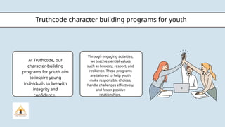 Truthcode character building programs for youth
At Truthcode, our
character-building
programs for youth aim
to inspire young
individuals to live with
integrity and
confidence.
Through engaging activities,
we teach essential values
such as honesty, respect, and
resilience. These programs
are tailored to help youth
make responsible choices,
handle challenges effectively,
and foster positive
relationships.
 