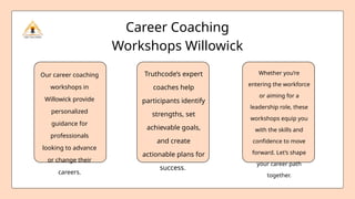 Truthcode’s expert
coaches help
participants identify
strengths, set
achievable goals,
and create
actionable plans for
success.
Whether you’re
entering the workforce
or aiming for a
leadership role, these
workshops equip you
with the skills and
confidence to move
forward. Let’s shape
your career path
together.
Our career coaching
workshops in
Willowick provide
personalized
guidance for
professionals
looking to advance
or change their
careers.
Career Coaching
Workshops Willowick
 