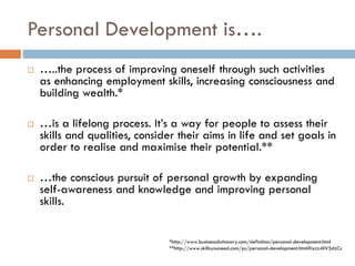 Personal Development is….
 …..the process of improving oneself through such activities
as enhancing employment skills, increasing consciousness and
building wealth.*
 …is a lifelong process. It’s a way for people to assess their
skills and qualities, consider their aims in life and set goals in
order to realise and maximise their potential.**
 …the conscious pursuit of personal growth by expanding
self-awareness and knowledge and improving personal
skills.
*http://www.businessdictionary.com/definition/personal-development.html
**http://www.skillsyouneed.com/ps/personal-development.html#ixzz4IiV5dzCs
 