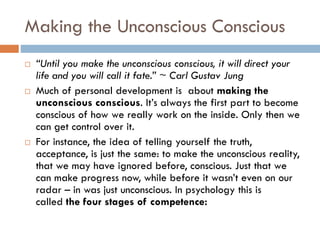 Making the Unconscious Conscious
 “Until you make the unconscious conscious, it will direct your
life and you will call it fate.” ~ Carl Gustav Jung
 Much of personal development is about making the
unconscious conscious. It’s always the first part to become
conscious of how we really work on the inside. Only then we
can get control over it.
 For instance, the idea of telling yourself the truth,
acceptance, is just the same: to make the unconscious reality,
that we may have ignored before, conscious. Just that we
can make progress now, while before it wasn’t even on our
radar – in was just unconscious. In psychology this is
called the four stages of competence:
 