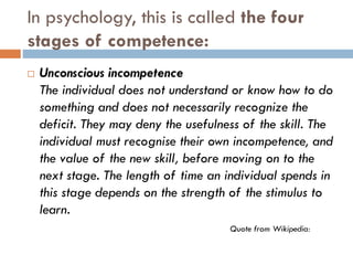 In psychology, this is called the four
stages of competence:
 Unconscious incompetence
The individual does not understand or know how to do
something and does not necessarily recognize the
deficit. They may deny the usefulness of the skill. The
individual must recognise their own incompetence, and
the value of the new skill, before moving on to the
next stage. The length of time an individual spends in
this stage depends on the strength of the stimulus to
learn.
Quote from Wikipedia:
 