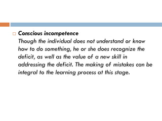  Conscious incompetence
Though the individual does not understand or know
how to do something, he or she does recognize the
deficit, as well as the value of a new skill in
addressing the deficit. The making of mistakes can be
integral to the learning process at this stage.
 