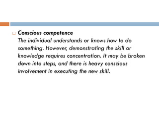  Conscious competence
The individual understands or knows how to do
something. However, demonstrating the skill or
knowledge requires concentration. It may be broken
down into steps, and there is heavy conscious
involvement in executing the new skill.
 