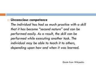 Unconscious competence
The individual has had so much practice with a skill
that it has become “second nature” and can be
performed easily. As a result, the skill can be
performed while executing another task. The
individual may be able to teach it to others,
depending upon how and when it was learned.
Quote from Wikipedia:
 