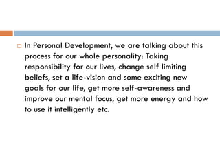  In Personal Development, we are talking about this
process for our whole personality: Taking
responsibility for our lives, change self limiting
beliefs, set a life-vision and some exciting new
goals for our life, get more self-awareness and
improve our mental focus, get more energy and how
to use it intelligently etc.
 