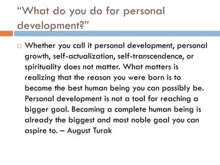 “What do you do for personal
development?”
 Whether you call it personal development, personal
growth, self-actualization, self-transcendence, or
spirituality does not matter. What matters is
realizing that the reason you were born is to
become the best human being you can possibly be.
Personal development is not a tool for reaching a
bigger goal. Becoming a complete human being is
already the biggest and most noble goal you can
aspire to. – August Turak
 