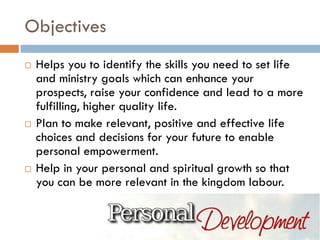 Objectives
 Helps you to identify the skills you need to set life
and ministry goals which can enhance your
prospects, raise your confidence and lead to a more
fulfilling, higher quality life.
 Plan to make relevant, positive and effective life
choices and decisions for your future to enable
personal empowerment.
 Help in your personal and spiritual growth so that
you can be more relevant in the kingdom labour.
 