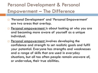 Personal Development & Personal
Empowerment – The Difference
 ‘Personal Development’ and ‘Personal Empowerment’
are two areas that overlap.
 Personal empowerment is about looking at who you are
and becoming more aware of yourself as a unique
individual.
 Personal empowerment involves developing the
confidence and strength to set realistic goals and fulfil
your potential. Everyone has strengths and weaknesses
and a range of skills that are used in everyday
situations, but all too often people remain unaware of,
or undervalue, their true abilities.
 