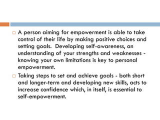  A person aiming for empowerment is able to take
control of their life by making positive choices and
setting goals. Developing self-awareness, an
understanding of your strengths and weaknesses -
knowing your own limitations is key to personal
empowerment.
 Taking steps to set and achieve goals - both short
and longer-term and developing new skills, acts to
increase confidence which, in itself, is essential to
self-empowerment.
 