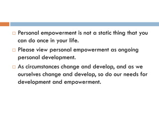  Personal empowerment is not a static thing that you
can do once in your life.
 Please view personal empowerment as ongoing
personal development.
 As circumstances change and develop, and as we
ourselves change and develop, so do our needs for
development and empowerment.
 