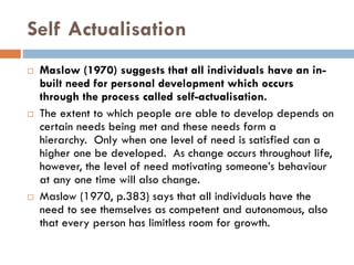 Self Actualisation
 Maslow (1970) suggests that all individuals have an in-
built need for personal development which occurs
through the process called self-actualisation.
 The extent to which people are able to develop depends on
certain needs being met and these needs form a
hierarchy. Only when one level of need is satisfied can a
higher one be developed. As change occurs throughout life,
however, the level of need motivating someone’s behaviour
at any one time will also change.
 Maslow (1970, p.383) says that all individuals have the
need to see themselves as competent and autonomous, also
that every person has limitless room for growth.
 