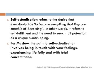  Self-actualisation refers to the desire that
everybody has ‘to become everything that they are
capable of becoming’. In other words, it refers to
self-fulfilment and the need to reach full potential
as a unique human being.
 For Maslow, the path to self-actualisation
involves being in touch with your feelings,
experiencing life fully and with total
concentration.
Maslow, A. H. (1970), Motivation and Personality, (2nd Edition), Harper & Row, New York.
 