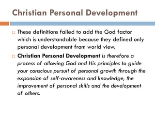 Christian Personal Development
 These definitions failed to add the God factor
which is understandable because they defined only
personal development from world view.
 Christian Personal Development is therefore a
process of allowing God and His principles to guide
your conscious pursuit of personal growth through the
expansion of self-awareness and knowledge, the
improvement of personal skills and the development
of others.
 