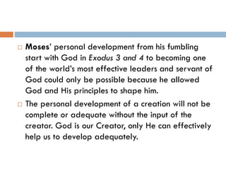  Moses’ personal development from his fumbling
start with God in Exodus 3 and 4 to becoming one
of the world’s most effective leaders and servant of
God could only be possible because he allowed
God and His principles to shape him.
 The personal development of a creation will not be
complete or adequate without the input of the
creator. God is our Creator, only He can effectively
help us to develop adequately.
 