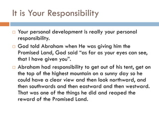It is Your Responsibility
 Your personal development is really your personal
responsibility.
 God told Abraham when He was giving him the
Promised Land, God said “as far as your eyes can see,
that I have given you”.
 Abraham had responsibility to get out of his tent, get on
the top of the highest mountain on a sunny day so he
could have a clear view and then look northward, and
then southwards and then eastward and then westward.
That was one of the things he did and reaped the
reward of the Promised Land.
 