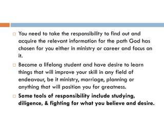  You need to take the responsibility to find out and
acquire the relevant information for the path God has
chosen for you either in ministry or career and focus on
it.
 Become a lifelong student and have desire to learn
things that will improve your skill in any field of
endeavour, be it ministry, marriage, planning or
anything that will position you for greatness.
 Some tools of responsibility include studying,
diligence, & fighting for what you believe and desire.
 