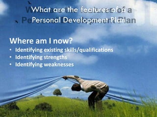 What are the features of a
Personal Development Plan
Where am I now?
• Identifying existing skills/qualifications
• Identifying strengths
• Identifying weaknesses
 