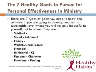 The 7 Healthy Goals to Pursue for
Personal Effectiveness in Ministry
 There are 7 types of goals you need to know and
cultivate if you are going to develop yourself to
sustainable level where you will not only be useful to
yourself, but to others. They are:
 Spiritual -
 Social - Relational
 Family -
 Work/Business/Career
 Financial -
 Ministerial - KS
 Personal - Character
 Emotional - Feeling
Pastoral Leadership Academy, Lagos. http://pl-academy.org. Tel: 0803
304 1421
 