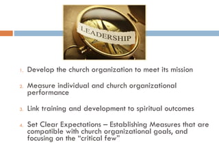 1. Develop the church organization to meet its mission
2. Measure individual and church organizational
performance
3. Link training and development to spiritual outcomes
4. Set Clear Expectations – Establishing Measures that are
compatible with church organizational goals, and
focusing on the “critical few”
 