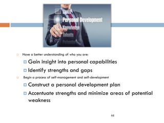 44
 Have a better understanding of who you are:
 Gain insight into personal capabilities
 Identify strengths and gaps
 Begin a process of self-management and self-development
 Construct a personal development plan
 Accentuate strengths and minimize areas of potential
weakness
 