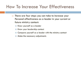 How To Increase Your Effectiveness
 There are four steps you can take to increase your
Personal effectiveness as a leader in your current or
future ministry context:
 Know yourself as a leader
 Know your leadership context
 Compare yourself as a leader with the ministry context
 Make the necessary adjustments
 