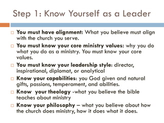 Step 1: Know Yourself as a Leader
 You must have alignment: What you believe must align
with the church you serve.
 You must know your core ministry values: why you do
what you do as a ministry. You must know your core
values.
 You must know your leadership style: director,
inspirational, diplomat, or analytical
 Know your capabilities: you God given and natural
gifts, passions, temperament, and abilities.
 Know your theology -what you believe the bible
teaches about ministry
 Know your philosophy – what you believe about how
the church does ministry, how it does what it does.
 