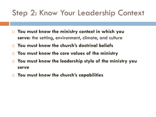 Step 2: Know Your Leadership Context
 You must know the ministry context in which you
serve: the setting, environment, climate, and culture
 You must know the church’s doctrinal beliefs
 You must know the core values of the ministry
 You must know the leadership style of the ministry you
serve
 You must know the church’s capabilities
 