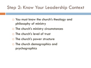 Step 2: Know Your Leadership Context
 You must know the church’s theology and
philosophy of ministry
 The church’s ministry circumstances
 The church’s level of trust
 The church’s power structure
 The church demographics and
psychographics
 