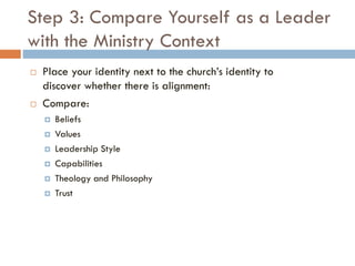 Step 3: Compare Yourself as a Leader
with the Ministry Context
 Place your identity next to the church’s identity to
discover whether there is alignment:
 Compare:
 Beliefs
 Values
 Leadership Style
 Capabilities
 Theology and Philosophy
 Trust
 