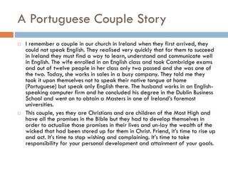 A Portuguese Couple Story
 I remember a couple in our church in Ireland when they first arrived, they
could not speak English. They realised very quickly that for them to succeed
in Ireland they must find a way to learn, understand and communicate well
in English. The wife enrolled in an English class and took Cambridge exams
and out of twelve people in her class only two passed and she was one of
the two. Today, she works in sales in a busy company. They told me they
took it upon themselves not to speak their native tongue at home
(Portuguese) but speak only English there. The husband works in an English-
speaking computer firm and he concluded his degree in the Dublin Business
School and went on to obtain a Masters in one of Ireland’s foremost
universities.
 This couple, yes they are Christians and are children of the Most High and
have all the promises in the Bible but they had to develop themselves in
order to actualise those promises in their lives and un-lay the wealth of the
wicked that had been stored up for them in Christ. Friend, it’s time to rise up
and act. It’s time to stop wishing and complaining. It’s time to take
responsibility for your personal development and attainment of your goals.
 