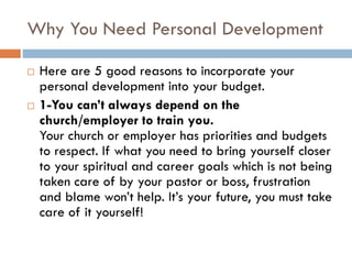 Why You Need Personal Development
 Here are 5 good reasons to incorporate your
personal development into your budget.
 1-You can’t always depend on the
church/employer to train you.
Your church or employer has priorities and budgets
to respect. If what you need to bring yourself closer
to your spiritual and career goals which is not being
taken care of by your pastor or boss, frustration
and blame won’t help. It’s your future, you must take
care of it yourself!
 