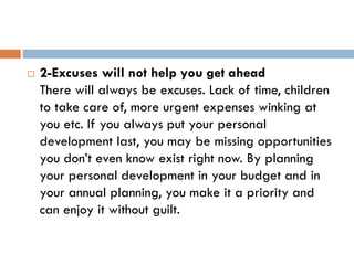  2-Excuses will not help you get ahead
There will always be excuses. Lack of time, children
to take care of, more urgent expenses winking at
you etc. If you always put your personal
development last, you may be missing opportunities
you don’t even know exist right now. By planning
your personal development in your budget and in
your annual planning, you make it a priority and
can enjoy it without guilt.
 