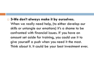  3-We don’t always make it by ourselves.
When we really need help, (to either develop our
skills or untangle our emotions) it’s a shame to be
confronted with financial issues. If you have an
amount set aside for training, you could use it to
give yourself a push when you need it the most.
Think about it. It could be your best investment ever.
 