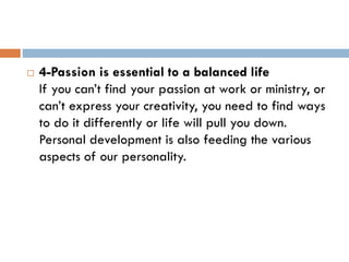  4-Passion is essential to a balanced life
If you can’t find your passion at work or ministry, or
can’t express your creativity, you need to find ways
to do it differently or life will pull you down.
Personal development is also feeding the various
aspects of our personality.
 