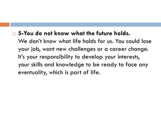  5-You do not know what the future holds.
We don’t know what life holds for us. You could lose
your job, want new challenges or a career change.
It’s your responsibility to develop your interests,
your skills and knowledge to be ready to face any
eventuality, which is part of life.
 