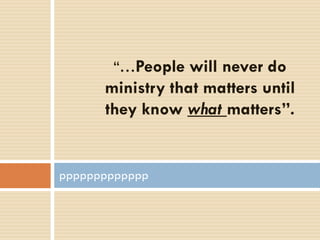 “…People will never do
ministry that matters until
they know what matters”.
ppppppppppppp
 