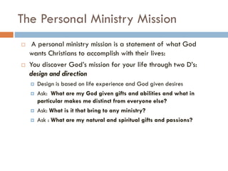 The Personal Ministry Mission
 A personal ministry mission is a statement of what God
wants Christians to accomplish with their lives:
 You discover God’s mission for your life through two D’s:
design and direction
 Design is based on life experience and God given desires
 Ask: What are my God given gifts and abilities and what in
particular makes me distinct from everyone else?
 Ask: What is it that bring to any ministry?
 Ask : What are my natural and spiritual gifts and passions?
 