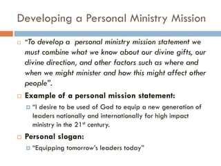 Developing a Personal Ministry Mission
 “To develop a personal ministry mission statement we
must combine what we know about our divine gifts, our
divine direction, and other factors such as where and
when we might minister and how this might affect other
people”.
 Example of a personal mission statement:
 “I desire to be used of God to equip a new generation of
leaders nationally and internationally for high impact
ministry in the 21st century.
 Personal slogan:
 “Equipping tomorrow’s leaders today”
 