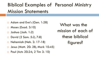 Biblical Examples of Personal Ministry
Mission Statements
 Adam and Eve’s (Gen. 1:28)
 Moses (Exod. 3:10)
 Joshua (Josh. 1:2)
 David (2 Sam. 5:2; 7:8)
 Nehemiah (Neh. 2: 17-18)
 Jesus (Matt. 20: 28; Mark 10:45)
 Paul (Acts 20:24; 2 Tim 3: 10)
What was the
mission of each of
these biblical
figures?
 