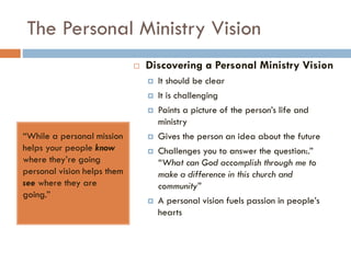 The Personal Ministry Vision
“While a personal mission
helps your people know
where they’re going
personal vision helps them
see where they are
going.”
 Discovering a Personal Ministry Vision
 It should be clear
 It is challenging
 Paints a picture of the person’s life and
ministry
 Gives the person an idea about the future
 Challenges you to answer the question:.”
“What can God accomplish through me to
make a difference in this church and
community”
 A personal vision fuels passion in people’s
hearts
 